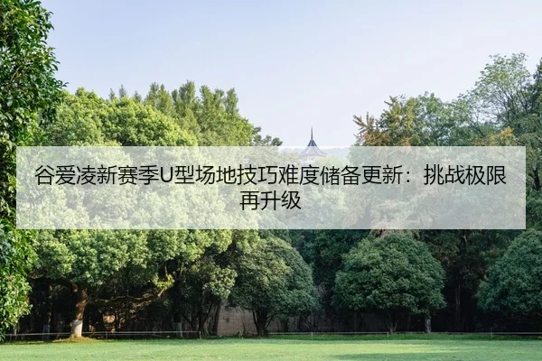 谷爱凌新赛季U型场地技巧难度储备更新：挑战极限再升级