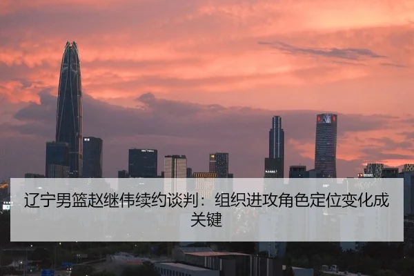 辽宁男篮赵继伟续约谈判：组织进攻角色定位变化成关键