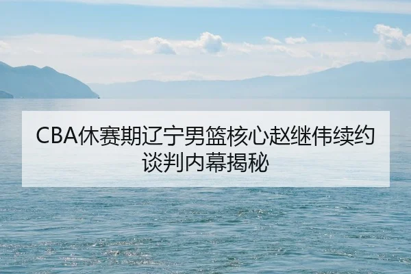 CBA休赛期辽宁男篮核心赵继伟续约谈判内幕揭秘