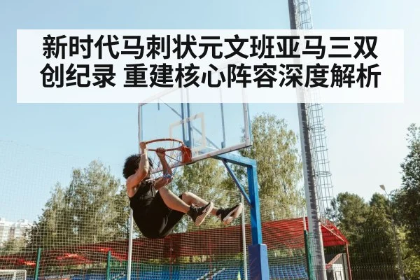新时代马刺状元文班亚马三双创纪录 重建核心阵容深度解析